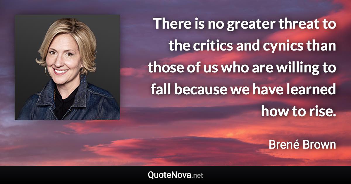 There is no greater threat to the critics and cynics than those of us who are willing to fall because we have learned how to rise. - Brené Brown quote