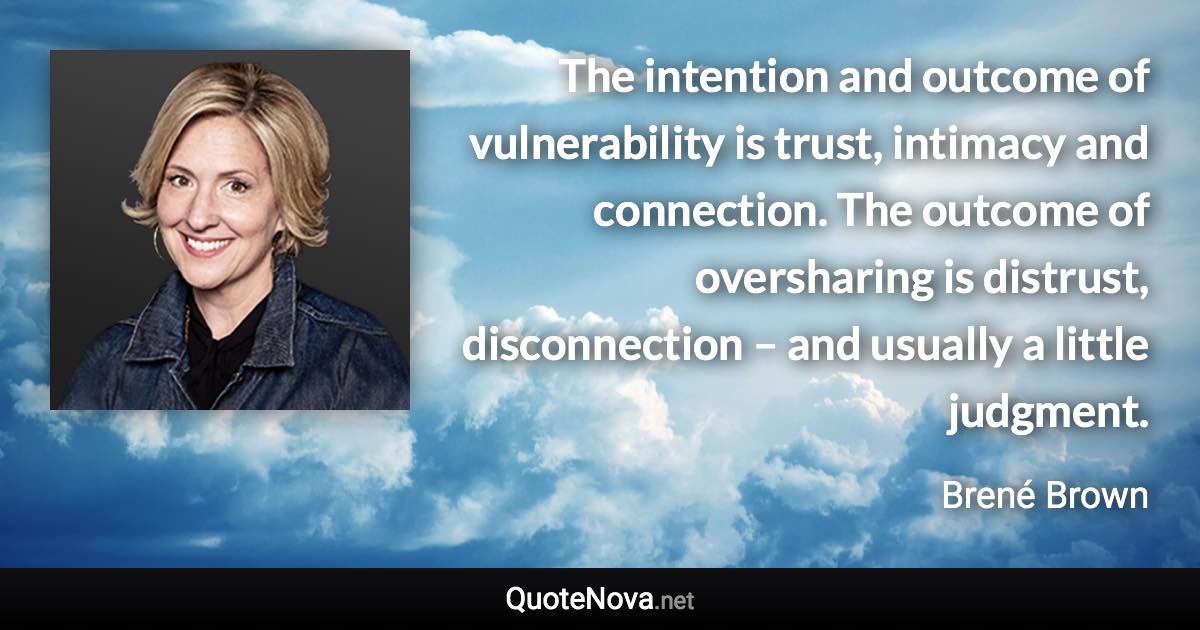 The intention and outcome of vulnerability is trust, intimacy and connection. The outcome of oversharing is distrust, disconnection – and usually a little judgment. - Brené Brown quote