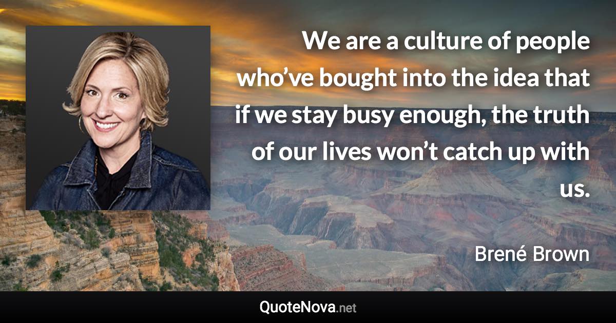 We are a culture of people who’ve bought into the idea that if we stay busy enough, the truth of our lives won’t catch up with us. - Brené Brown quote