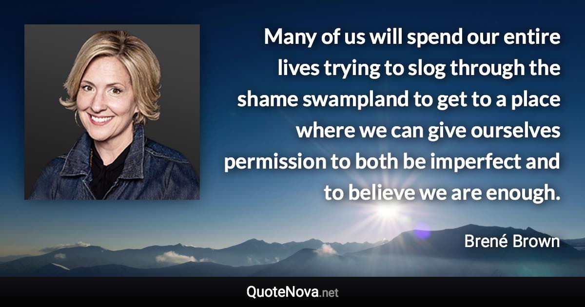 Many of us will spend our entire lives trying to slog through the shame swampland to get to a place where we can give ourselves permission to both be imperfect and to believe we are enough. - Brené Brown quote