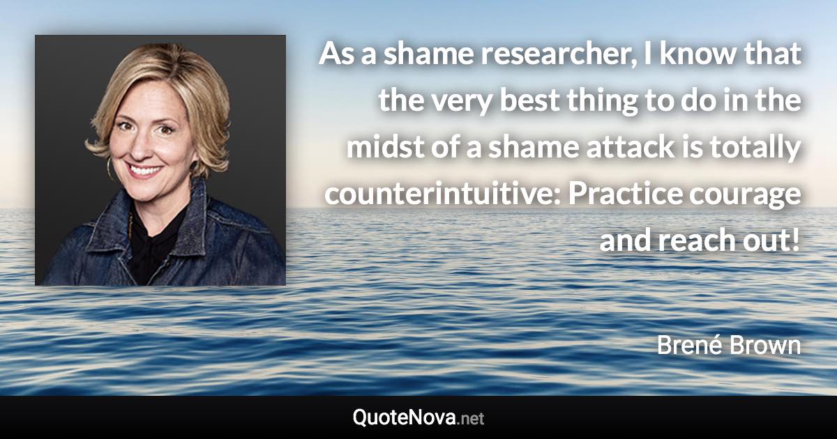 As a shame researcher, I know that the very best thing to do in the midst of a shame attack is totally counterintuitive: Practice courage and reach out! - Brené Brown quote