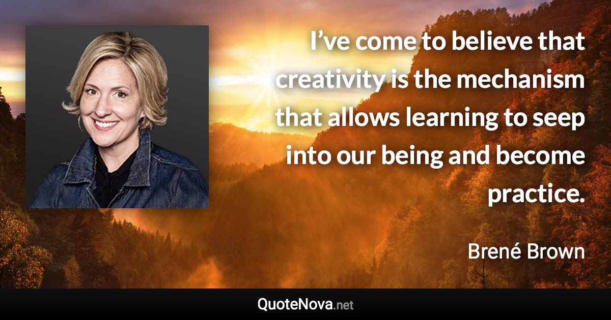 I’ve come to believe that creativity is the mechanism that allows learning to seep into our being and become practice. - Brené Brown quote