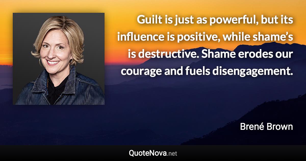 Guilt is just as powerful, but its influence is positive, while shame’s is destructive. Shame erodes our courage and fuels disengagement. - Brené Brown quote