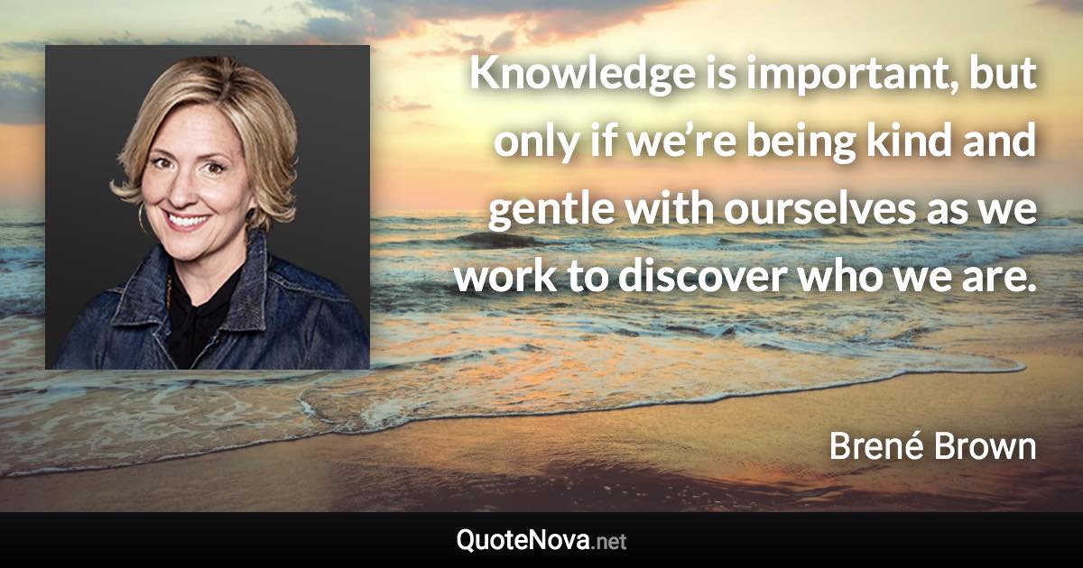 Knowledge is important, but only if we’re being kind and gentle with ourselves as we work to discover who we are. - Brené Brown quote