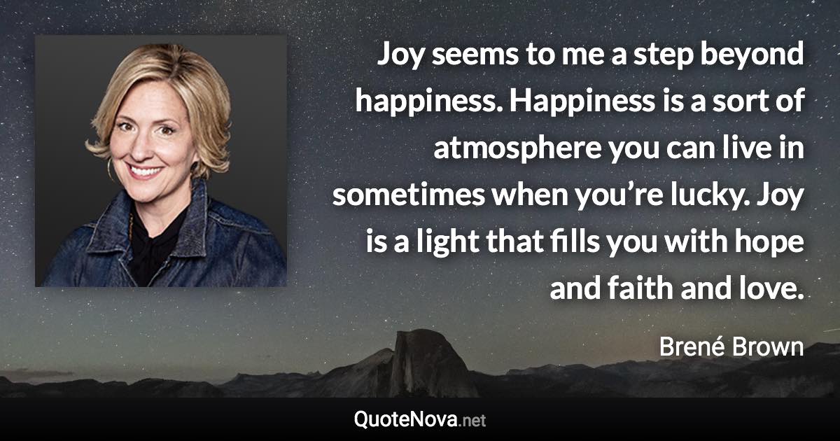 Joy seems to me a step beyond happiness. Happiness is a sort of atmosphere you can live in sometimes when you’re lucky. Joy is a light that fills you with hope and faith and love. - Brené Brown quote