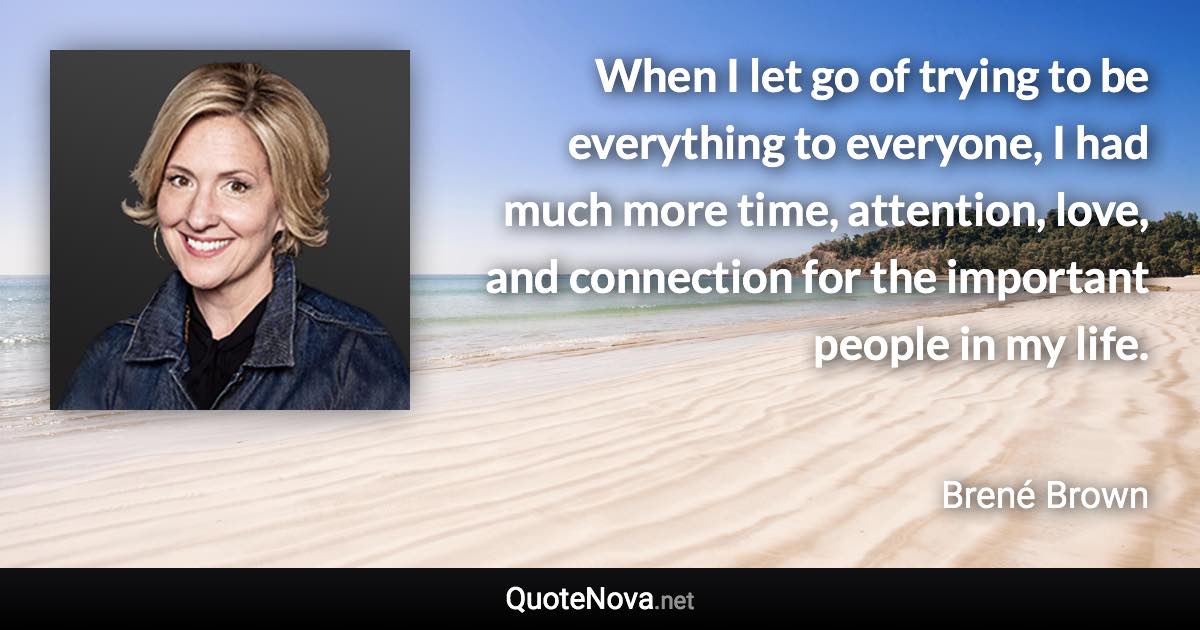 When I let go of trying to be everything to everyone, I had much more time, attention, love, and connection for the important people in my life. - Brené Brown quote