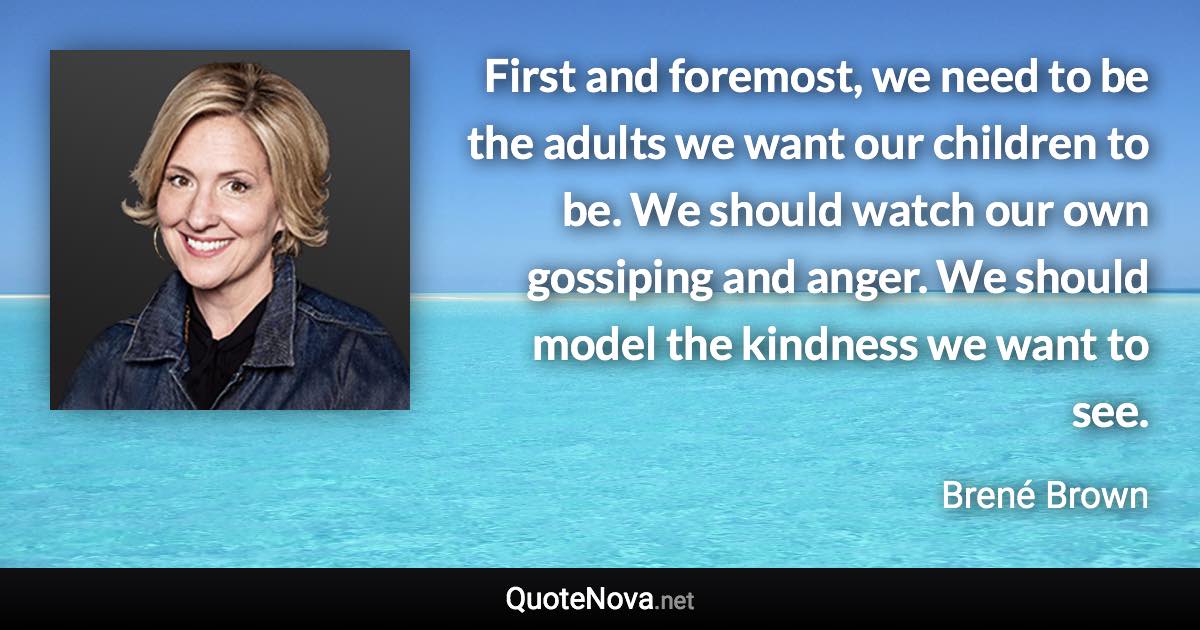 First and foremost, we need to be the adults we want our children to be. We should watch our own gossiping and anger. We should model the kindness we want to see. - Brené Brown quote