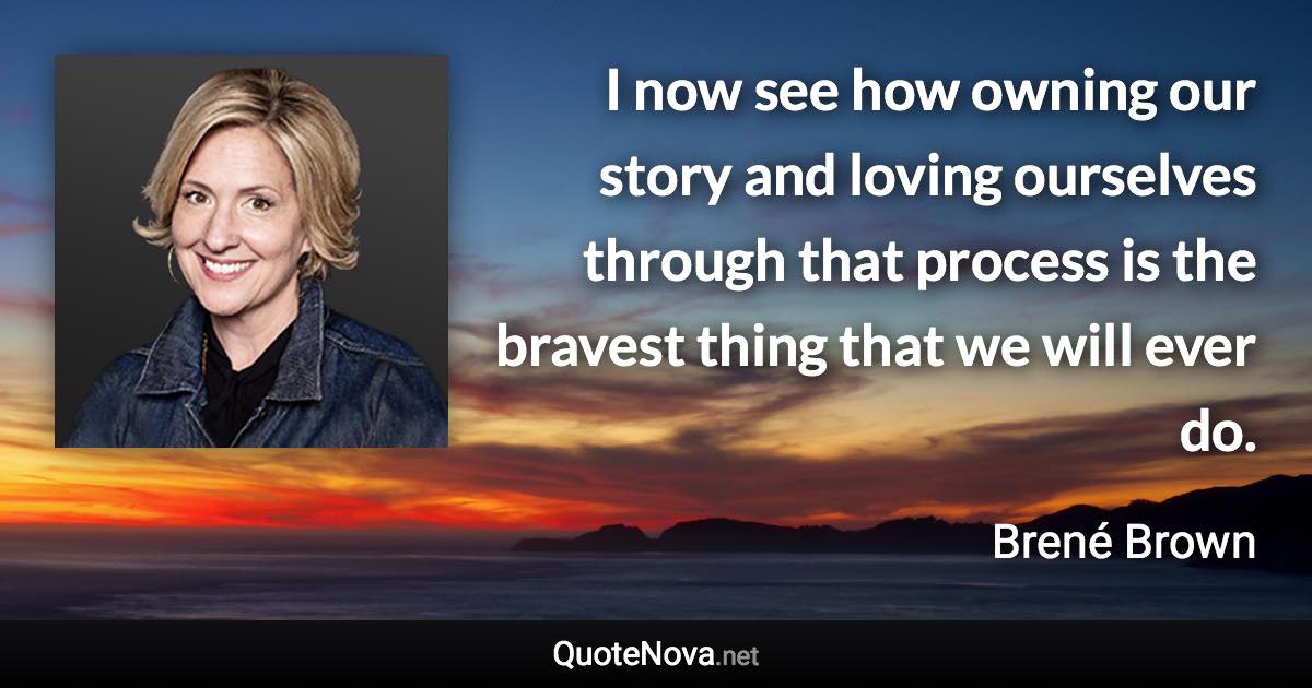 I now see how owning our story and loving ourselves through that process is the bravest thing that we will ever do. - Brené Brown quote