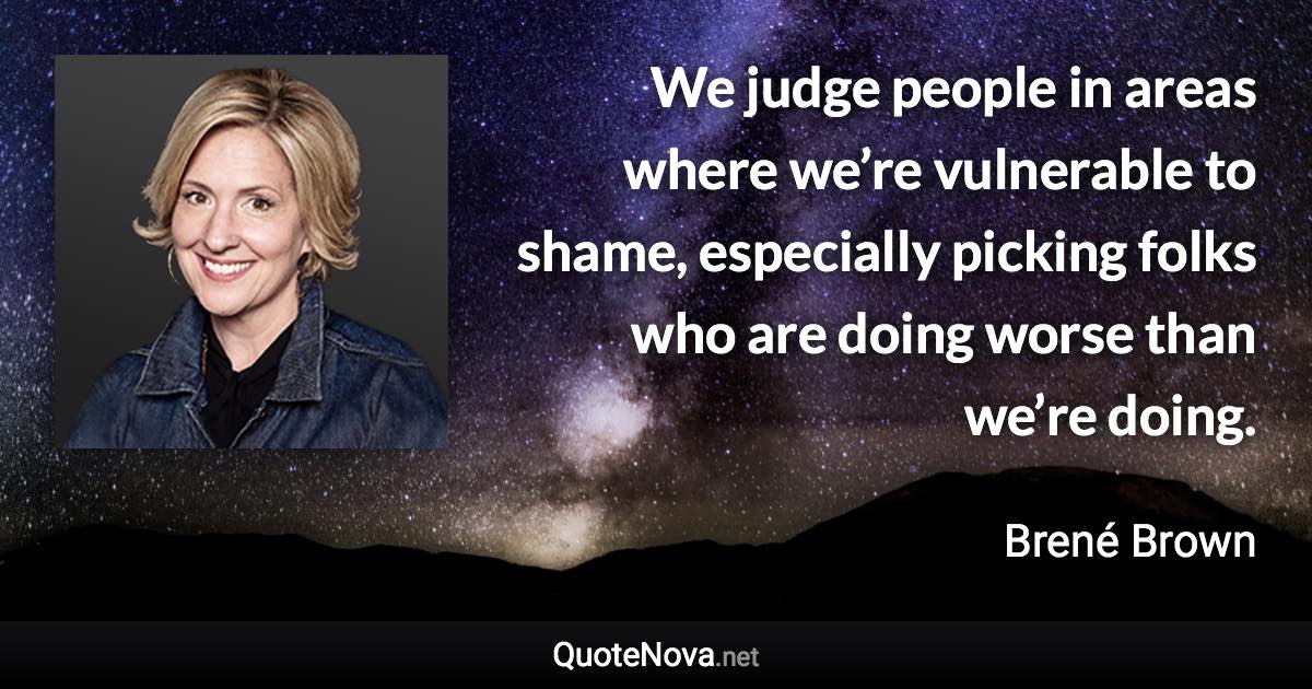 We judge people in areas where we’re vulnerable to shame, especially picking folks who are doing worse than we’re doing. - Brené Brown quote