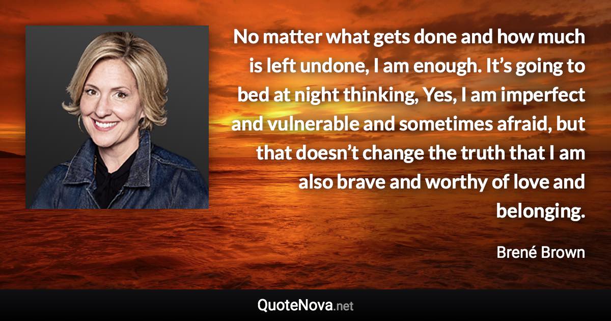 No matter what gets done and how much is left undone, I am enough. It’s going to bed at night thinking, Yes, I am imperfect and vulnerable and sometimes afraid, but that doesn’t change the truth that I am also brave and worthy of love and belonging. - Brené Brown quote