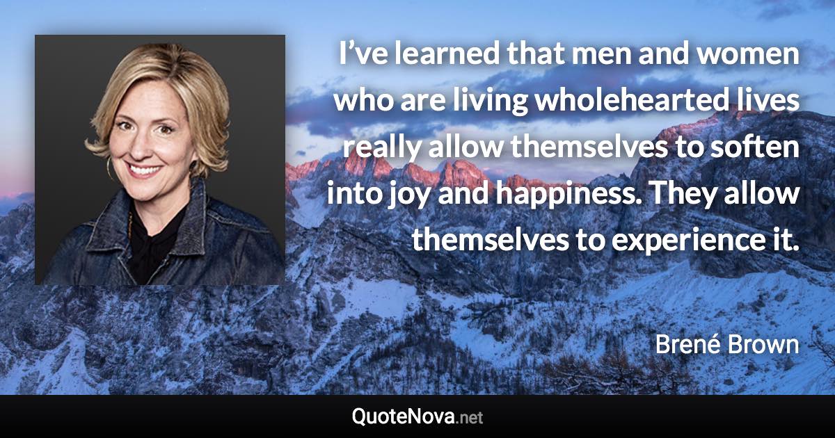 I’ve learned that men and women who are living wholehearted lives really allow themselves to soften into joy and happiness. They allow themselves to experience it. - Brené Brown quote