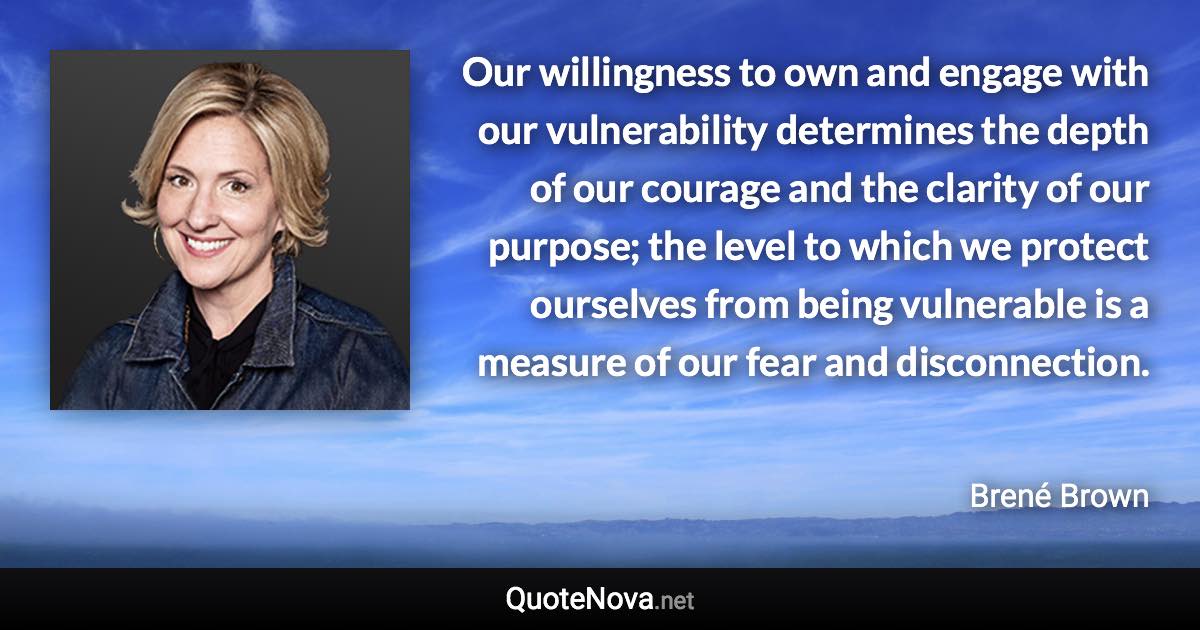 Our willingness to own and engage with our vulnerability determines the depth of our courage and the clarity of our purpose; the level to which we protect ourselves from being vulnerable is a measure of our fear and disconnection. - Brené Brown quote