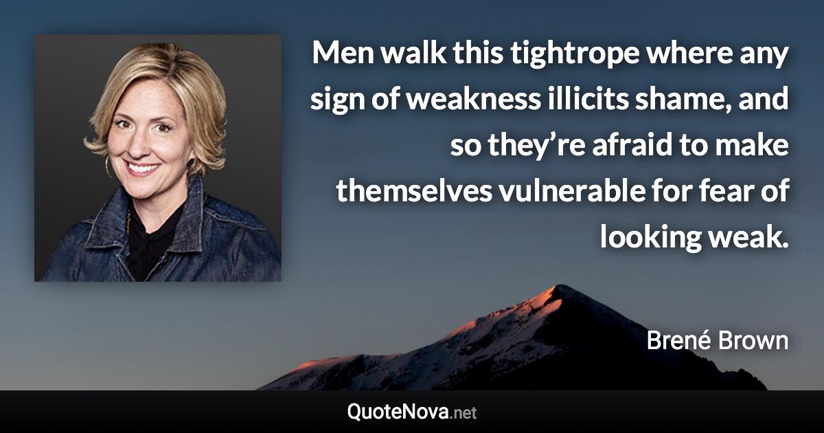 Men walk this tightrope where any sign of weakness illicits shame, and so they’re afraid to make themselves vulnerable for fear of looking weak. - Brené Brown quote