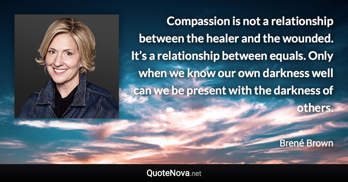 Compassion is not a relationship between the healer and the wounded. It’s a relationship between equals. Only when we know our own darkness well can we be present with the darkness of others. - Brené Brown quote