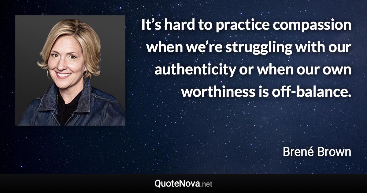 It’s hard to practice compassion when we’re struggling with our authenticity or when our own worthiness is off-balance. - Brené Brown quote