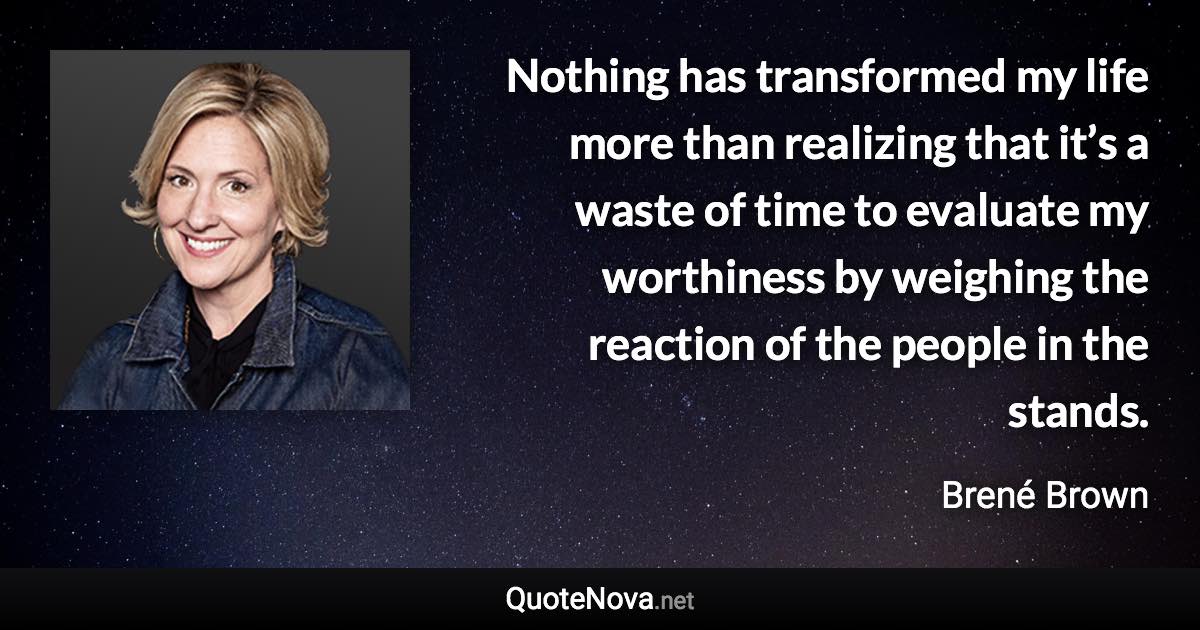 Nothing has transformed my life more than realizing that it’s a waste of time to evaluate my worthiness by weighing the reaction of the people in the stands. - Brené Brown quote