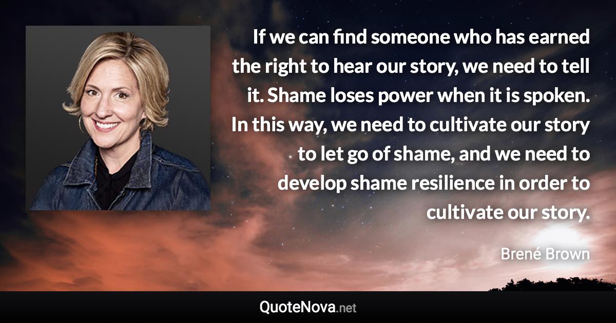 If we can find someone who has earned the right to hear our story, we need to tell it. Shame loses power when it is spoken. In this way, we need to cultivate our story to let go of shame, and we need to develop shame resilience in order to cultivate our story. - Brené Brown quote