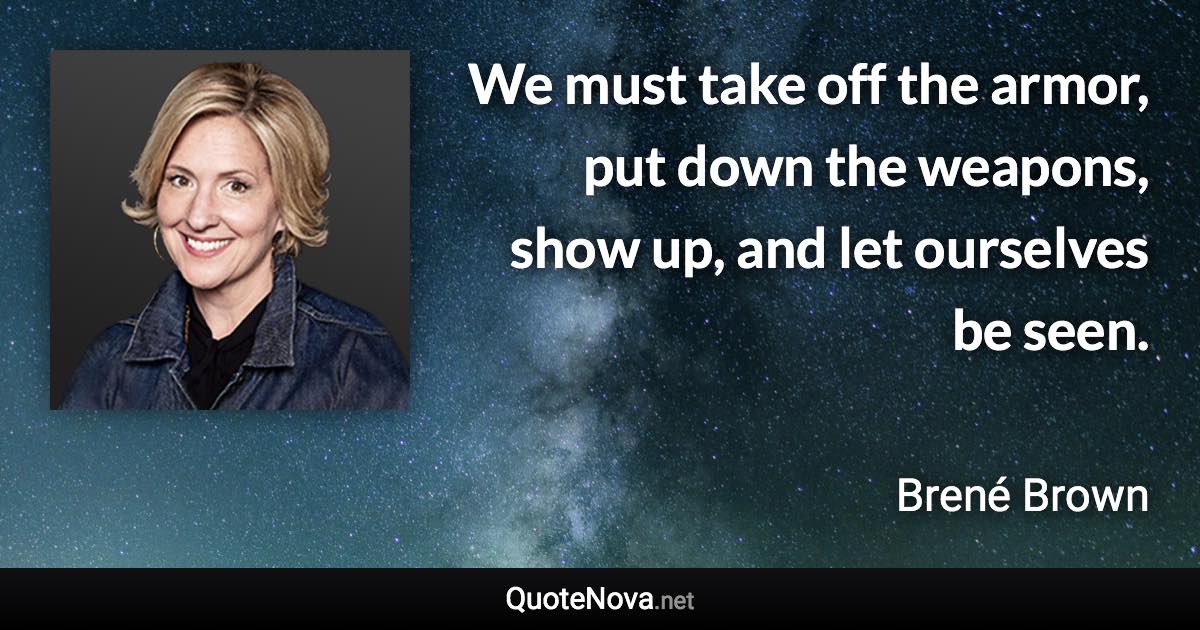 We must take off the armor, put down the weapons, show up, and let ourselves be seen. - Brené Brown quote