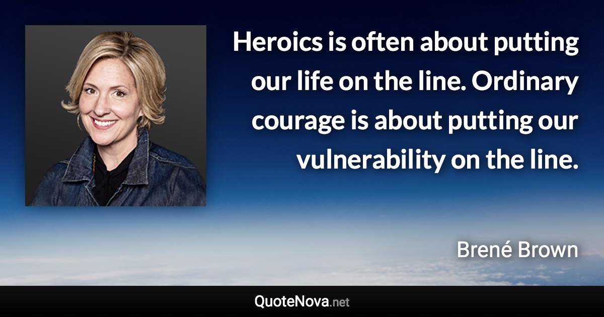 Heroics is often about putting our life on the line. Ordinary courage is about putting our vulnerability on the line. - Brené Brown quote