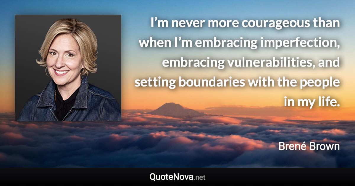 I’m never more courageous than when I’m embracing imperfection, embracing vulnerabilities, and setting boundaries with the people in my life. - Brené Brown quote