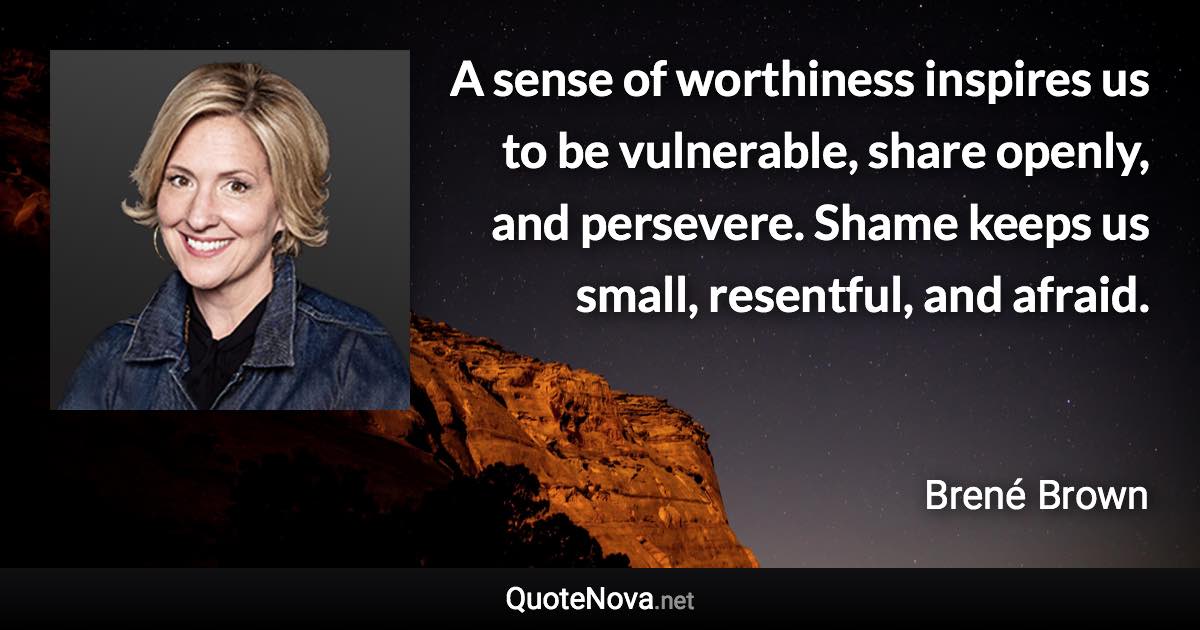 A sense of worthiness inspires us to be vulnerable, share openly, and persevere. Shame keeps us small, resentful, and afraid. - Brené Brown quote