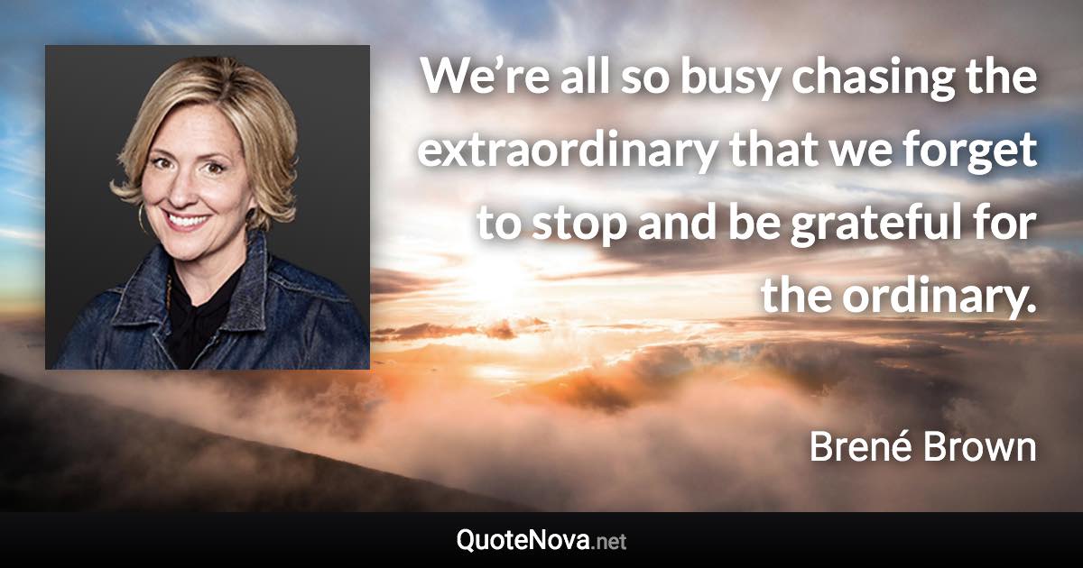 We’re all so busy chasing the extraordinary that we forget to stop and be grateful for the ordinary. - Brené Brown quote