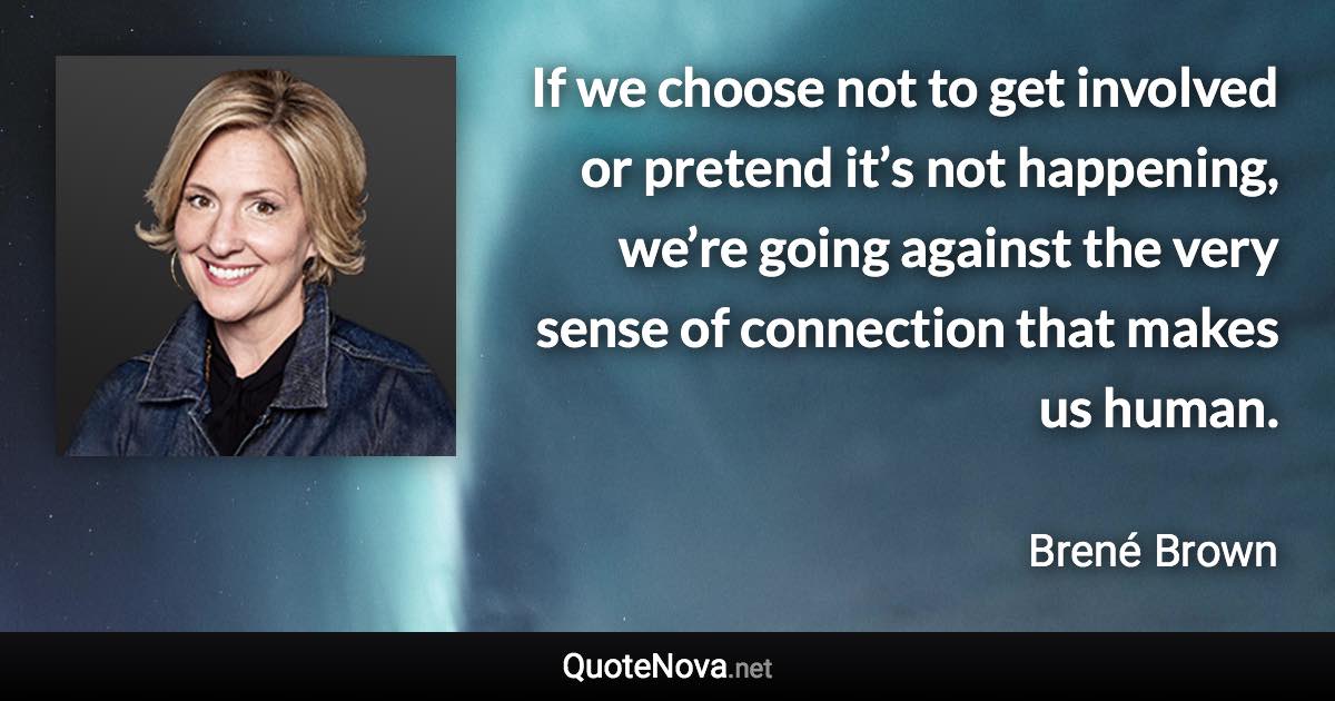 If we choose not to get involved or pretend it’s not happening, we’re going against the very sense of connection that makes us human. - Brené Brown quote