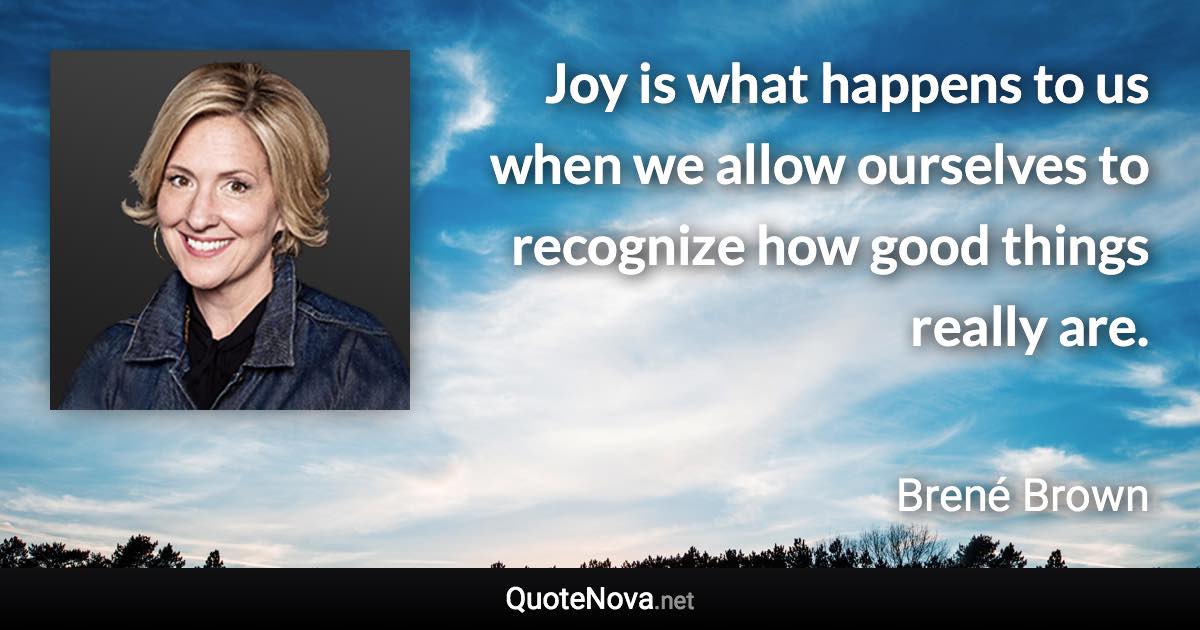 Joy is what happens to us when we allow ourselves to recognize how good things really are. - Brené Brown quote