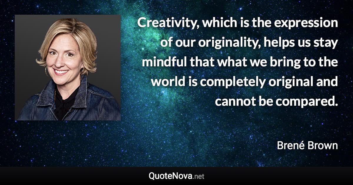 Creativity, which is the expression of our originality, helps us stay mindful that what we bring to the world is completely original and cannot be compared. - Brené Brown quote