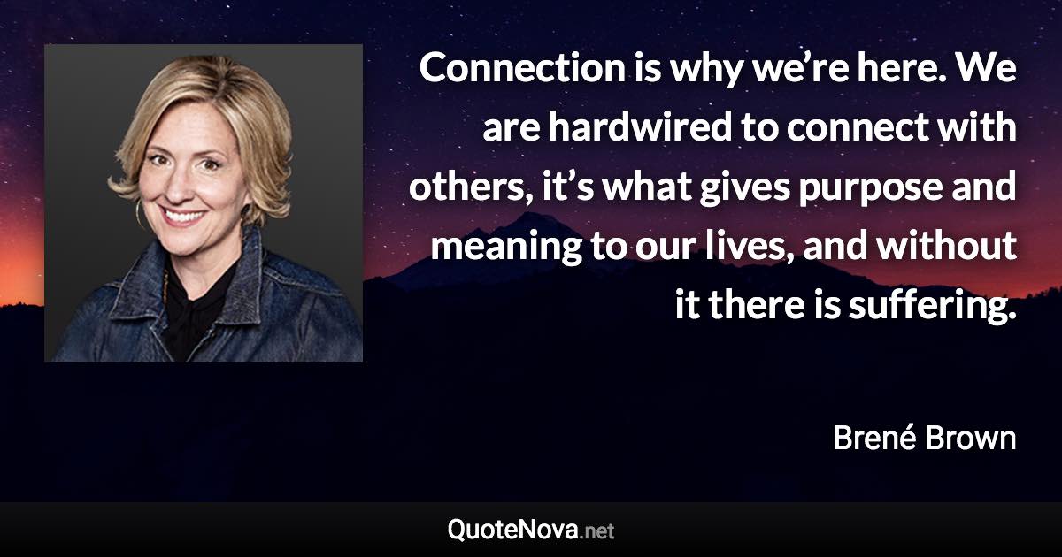 Connection is why we’re here. We are hardwired to connect with others, it’s what gives purpose and meaning to our lives, and without it there is suffering. - Brené Brown quote