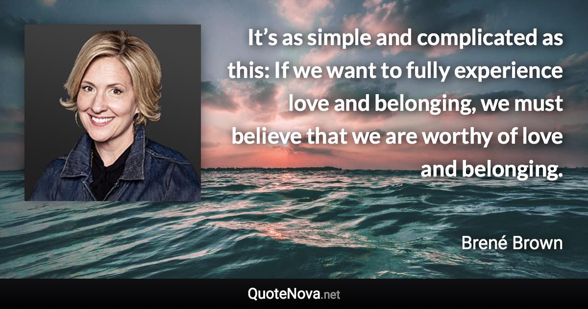 It’s as simple and complicated as this: If we want to fully experience love and belonging, we must believe that we are worthy of love and belonging. - Brené Brown quote