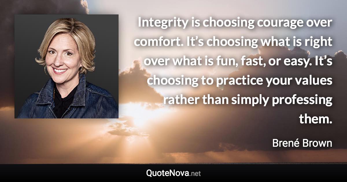 Integrity is choosing courage over comfort. It’s choosing what is right over what is fun, fast, or easy. It’s choosing to practice your values rather than simply professing them. - Brené Brown quote
