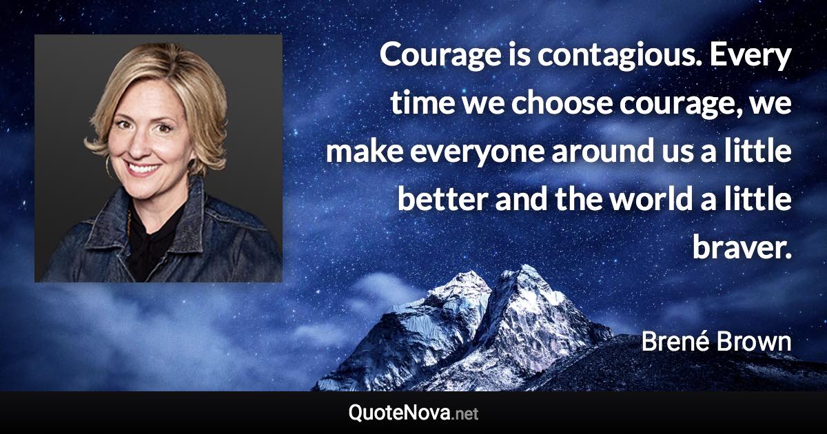 Courage is contagious. Every time we choose courage, we make everyone around us a little better and the world a little braver. - Brené Brown quote