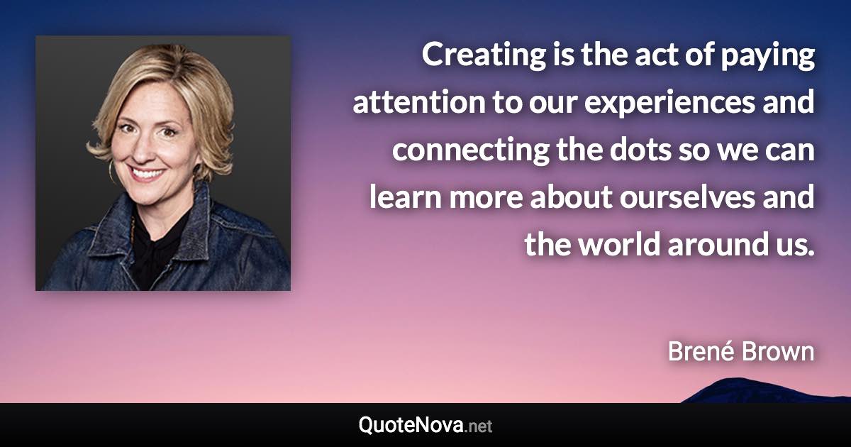 Creating is the act of paying attention to our experiences and connecting the dots so we can learn more about ourselves and the world around us. - Brené Brown quote