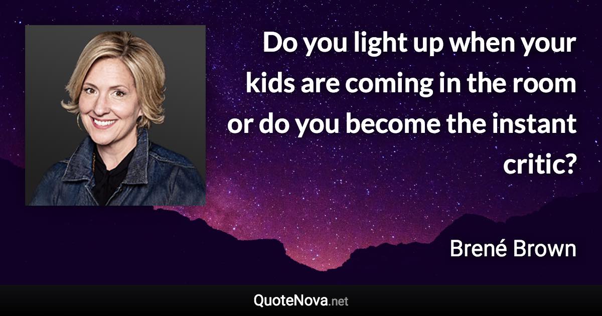 Do you light up when your kids are coming in the room or do you become the instant critic? - Brené Brown quote