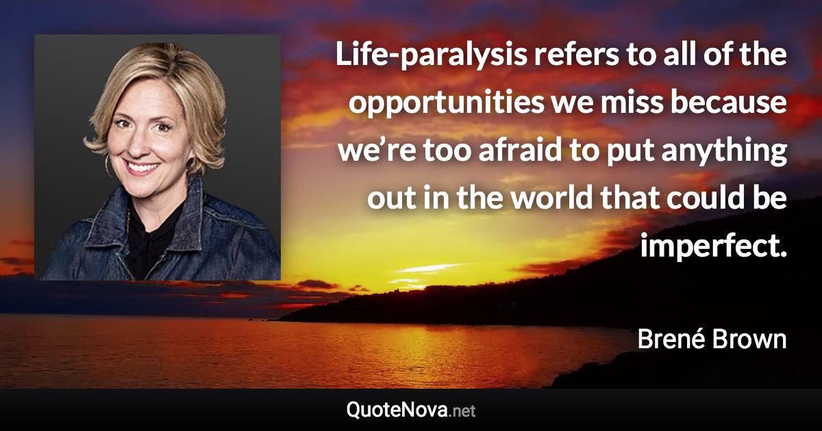 Life-paralysis refers to all of the opportunities we miss because we’re too afraid to put anything out in the world that could be imperfect. - Brené Brown quote