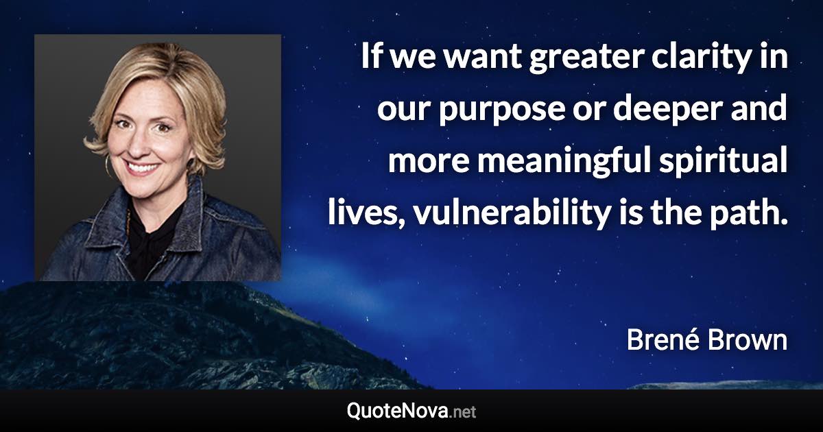 If we want greater clarity in our purpose or deeper and more meaningful spiritual lives, vulnerability is the path. - Brené Brown quote