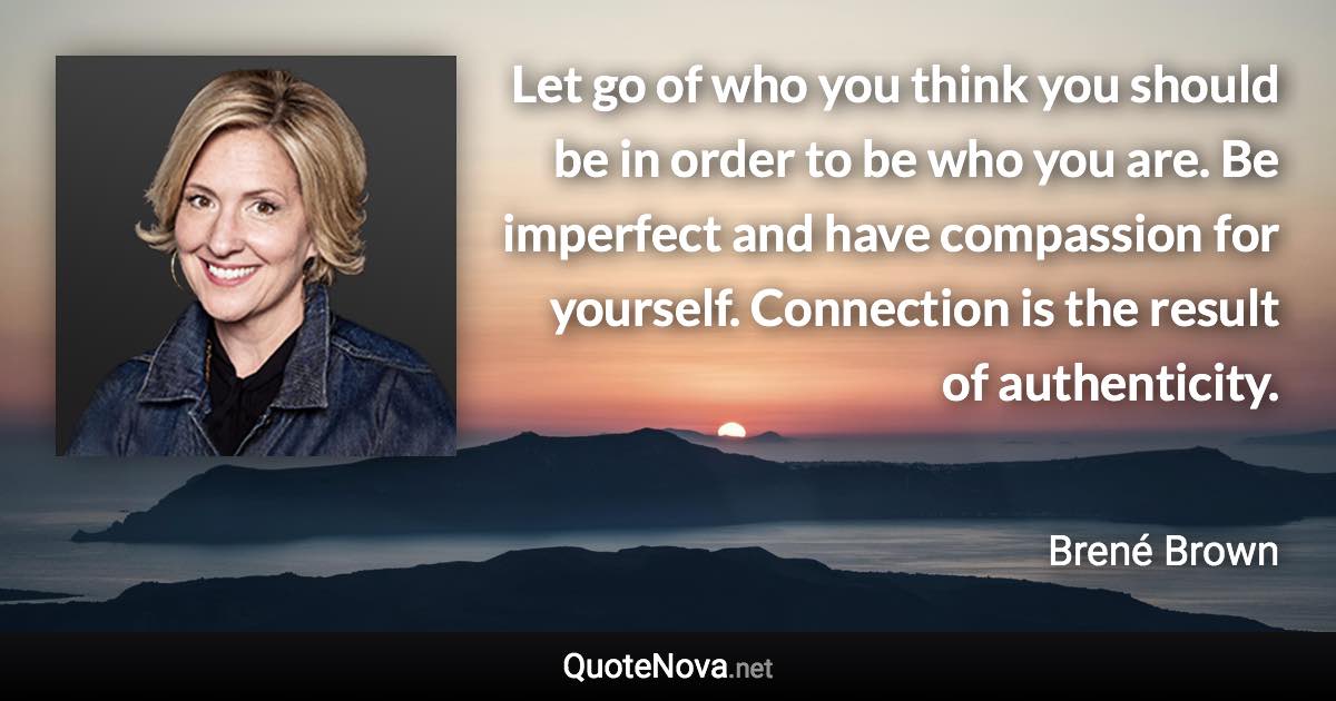 Let go of who you think you should be in order to be who you are. Be imperfect and have compassion for yourself. Connection is the result of authenticity. - Brené Brown quote