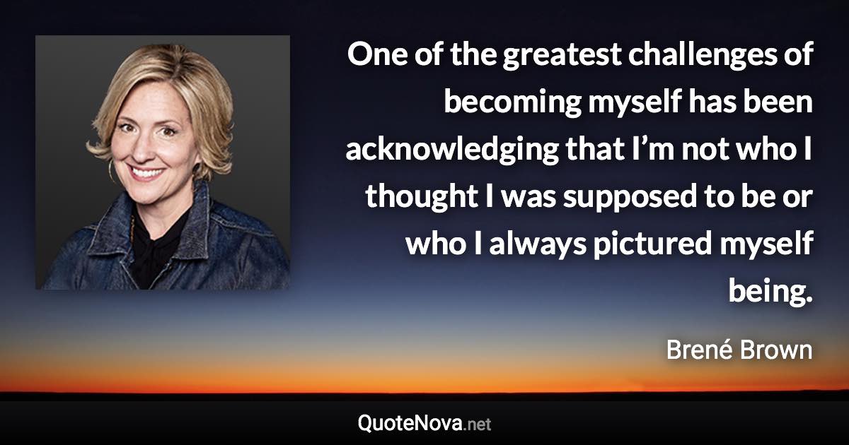 One of the greatest challenges of becoming myself has been acknowledging that I’m not who I thought I was supposed to be or who I always pictured myself being. - Brené Brown quote