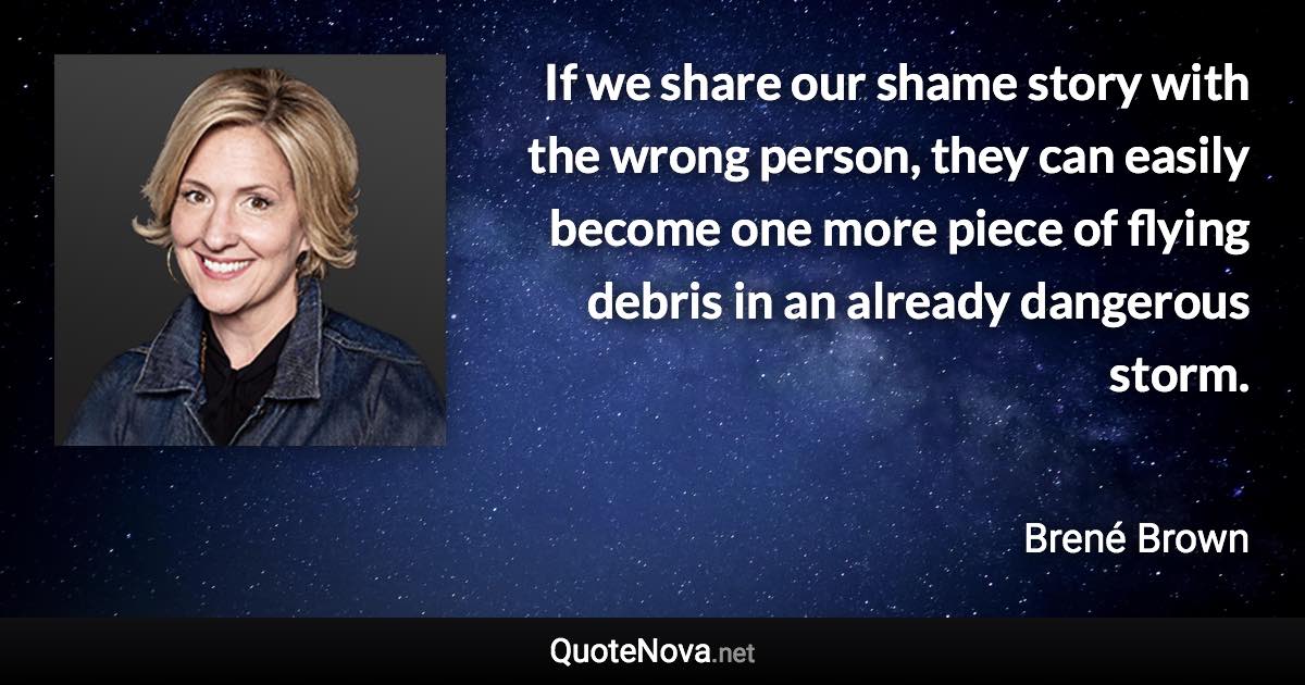 If we share our shame story with the wrong person, they can easily become one more piece of flying debris in an already dangerous storm. - Brené Brown quote