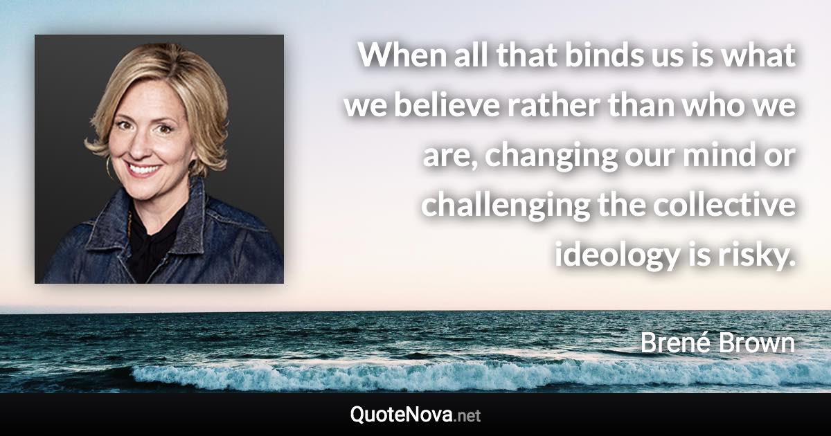 When all that binds us is what we believe rather than who we are, changing our mind or challenging the collective ideology is risky. - Brené Brown quote