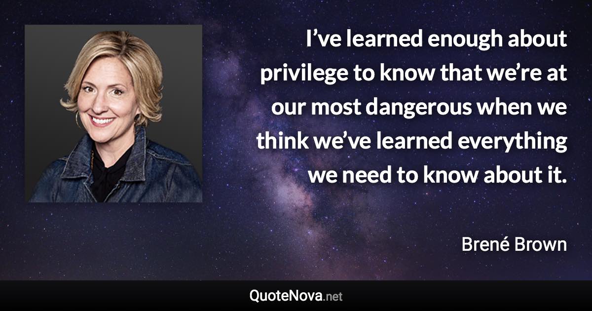 I’ve learned enough about privilege to know that we’re at our most dangerous when we think we’ve learned everything we need to know about it. - Brené Brown quote