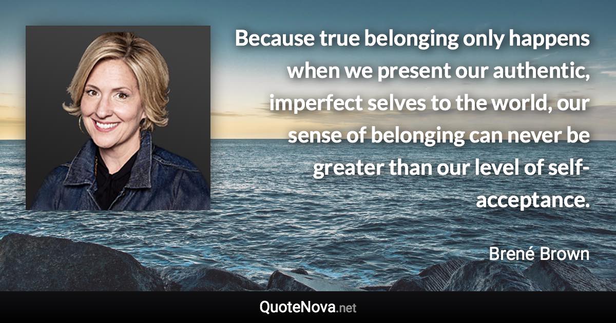 Because true belonging only happens when we present our authentic, imperfect selves to the world, our sense of belonging can never be greater than our level of self-acceptance. - Brené Brown quote