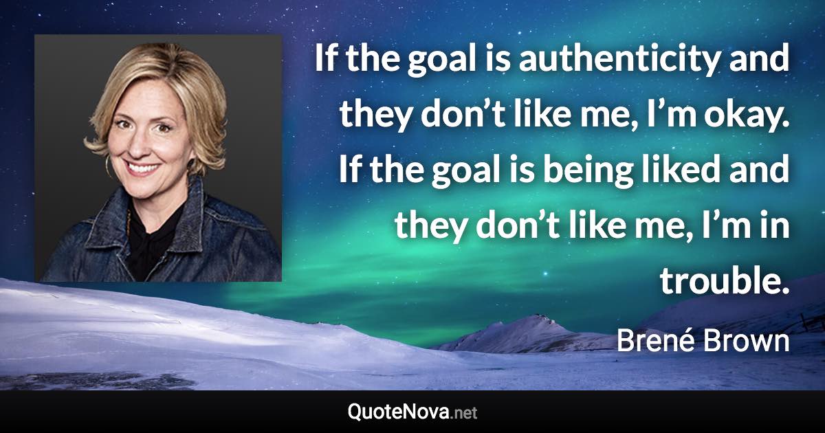 If the goal is authenticity and they don’t like me, I’m okay. If the goal is being liked and they don’t like me, I’m in trouble. - Brené Brown quote