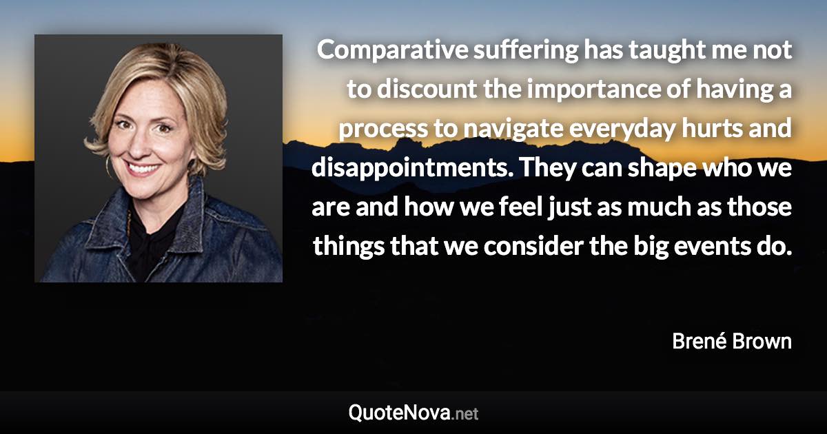 Comparative suffering has taught me not to discount the importance of having a process to navigate everyday hurts and disappointments. They can shape who we are and how we feel just as much as those things that we consider the big events do. - Brené Brown quote