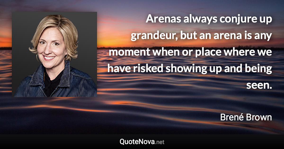 Arenas always conjure up grandeur, but an arena is any moment when or place where we have risked showing up and being seen. - Brené Brown quote