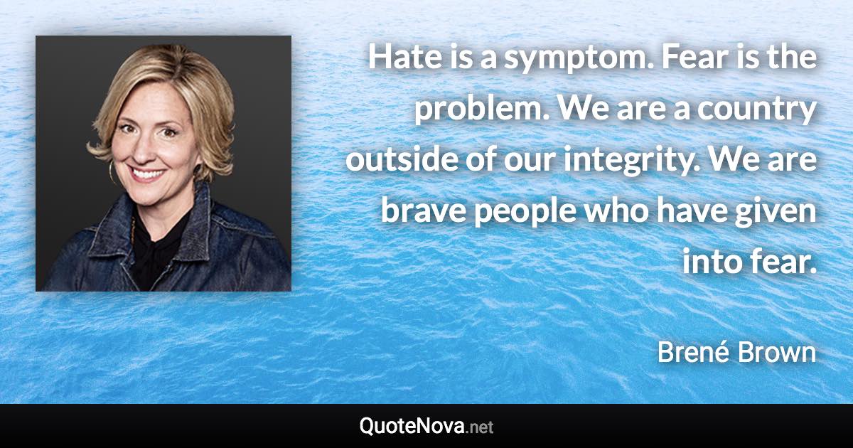 Hate is a symptom. Fear is the problem. We are a country outside of our integrity. We are brave people who have given into fear. - Brené Brown quote