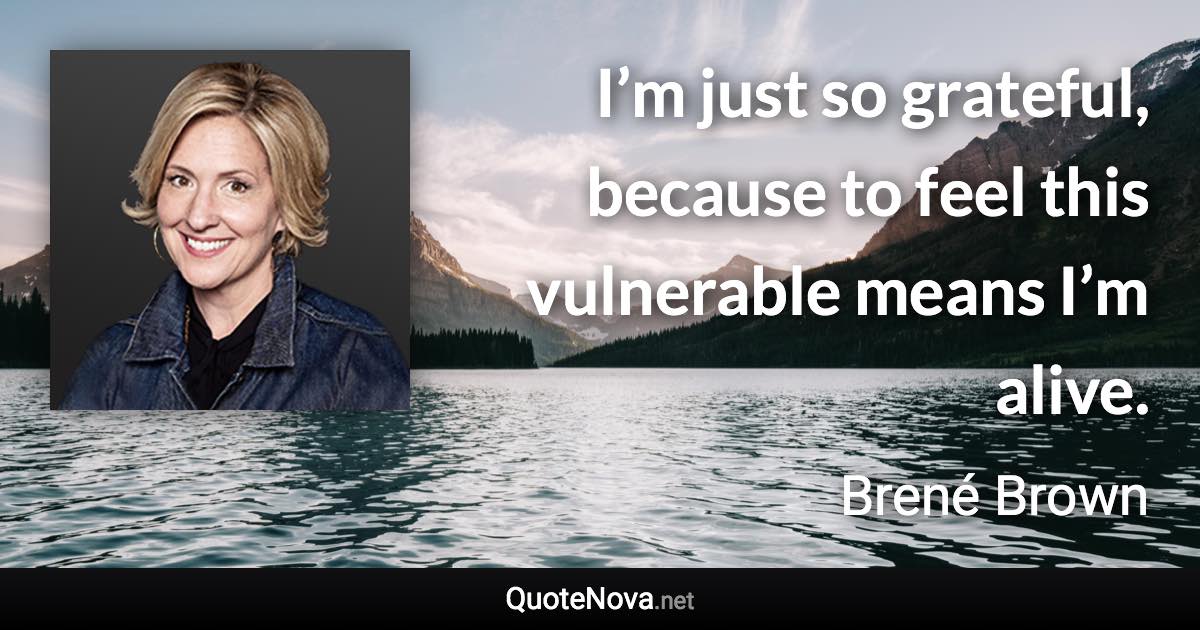 I’m just so grateful, because to feel this vulnerable means I’m alive. - Brené Brown quote