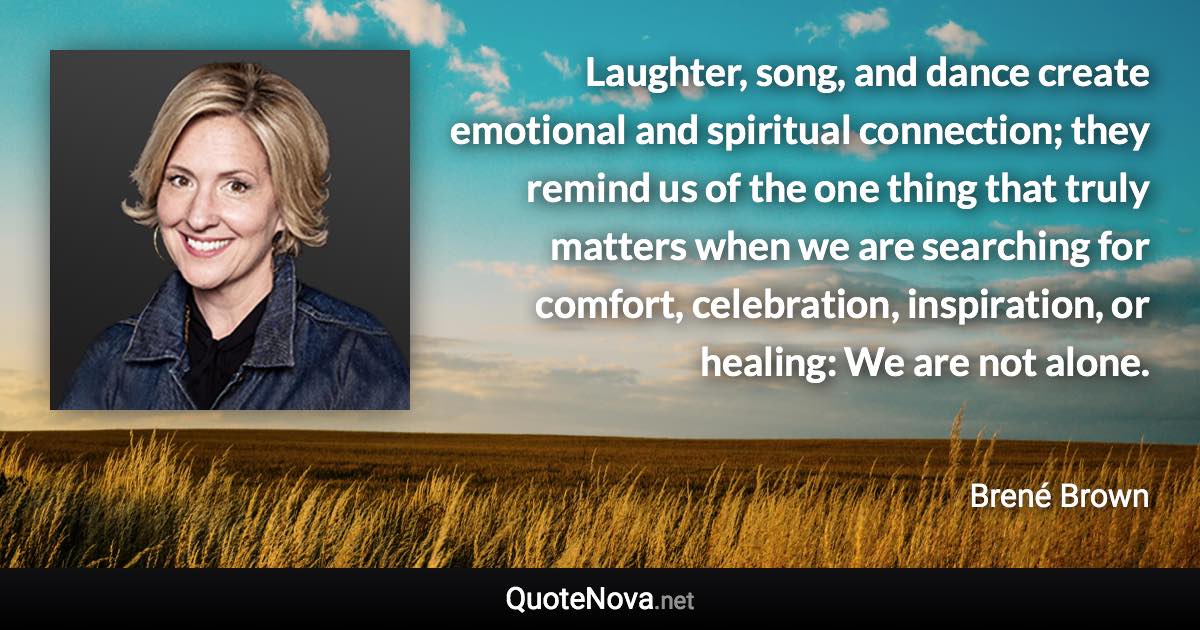 Laughter, song, and dance create emotional and spiritual connection; they remind us of the one thing that truly matters when we are searching for comfort, celebration, inspiration, or healing: We are not alone. - Brené Brown quote