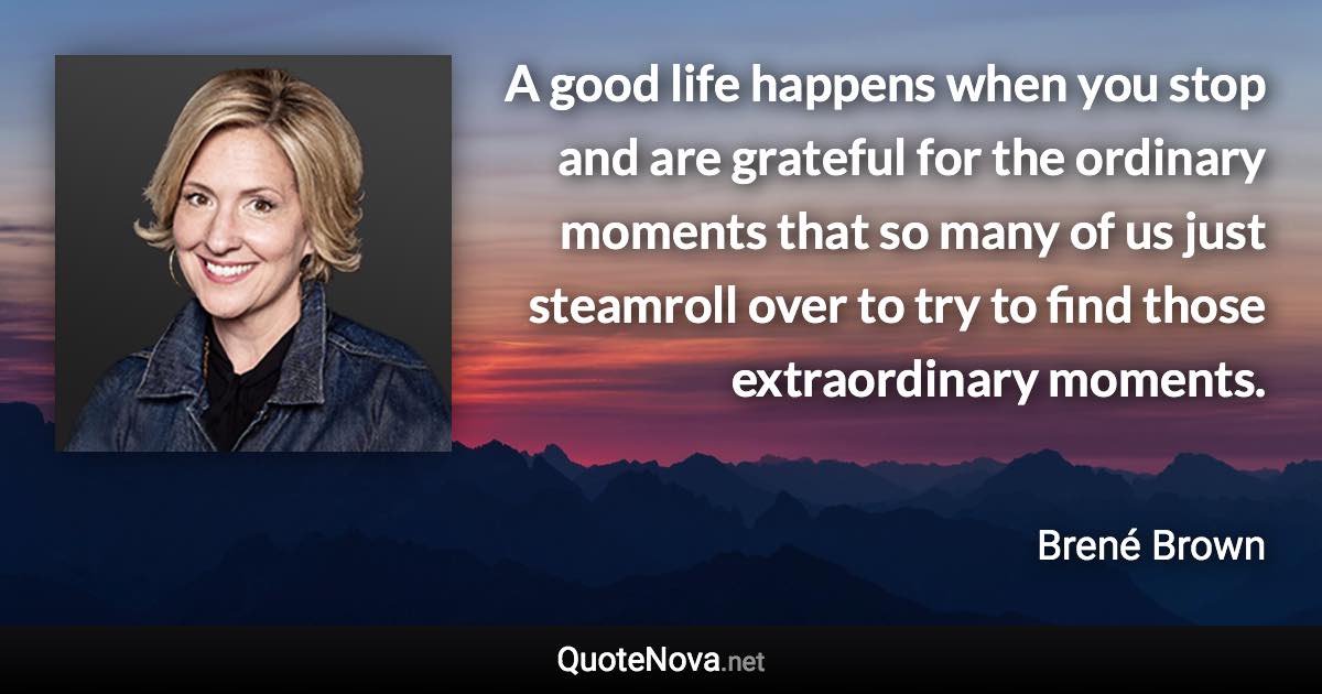 A good life happens when you stop and are grateful for the ordinary moments that so many of us just steamroll over to try to find those extraordinary moments. - Brené Brown quote